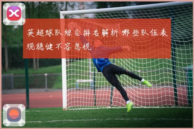 英超球队综合排名解析 哪些队伍表现稳健不容忽视