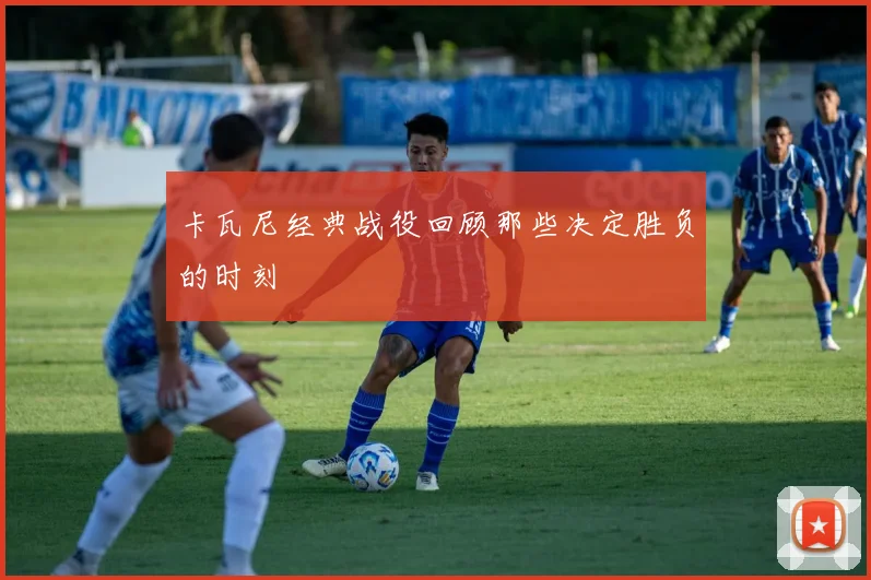 卡瓦尼经典战役回顾那些决定胜负的时刻