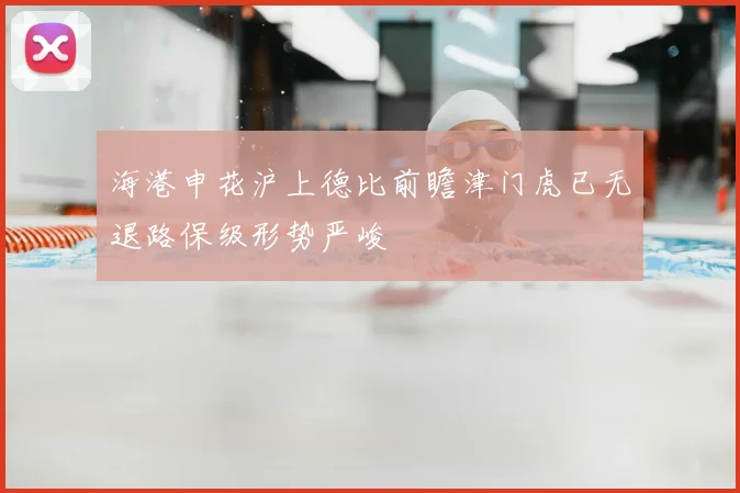 海港申花沪上德比前瞻津门虎已无退路保级形势严峻